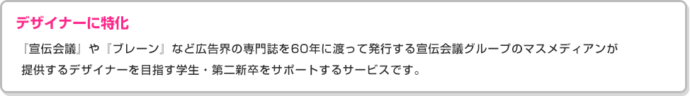 ［デザイナーに特化］『宣伝会議』や『ブレーン』など広告界の専門誌を60年に渡って発行する宣伝会議グループのマスメディアンが 提供するデザイナーを目指す学生・第二新卒をサポートするサービスです。