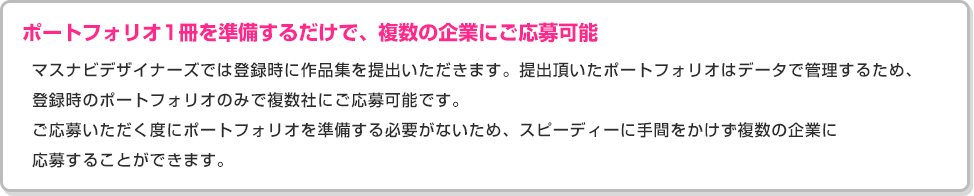 ［ポートフォリオ1冊を準備するだけで、複数の企業にご応募可能］マスナビデザイナーズでは登録時に作品集を提出いただきます。提出頂いたポートフォリオはデータで管理するため、登録時のポートフォリオのみで複数社にご応募可能です。ご応募いただく度にポートフォリオを準備する必要がないため、スピーディーに手間をかけず複数の企業に応募することができます。
