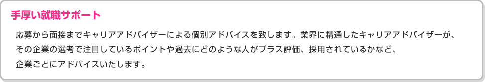 ［手厚い就職サポート］応募から面接までキャリアアドバイザーによる個別アドバイスを致します。業界に精通したキャリアアドバイザーが、その企業の選考で注目しているポイントや過去にどのような人がプラス評価、採用されているかなど、企業ごとにアドバイスいたします。