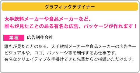 ［グラフィックデザイナー］大手飲料メーカーや食品メーカーなど、誰もが見たことのある有名な広告、パッケージが作れます！