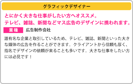 ［グラフィックデザイナー］とにかく大きな仕事がしたい方へオススメ。テレビ、雑誌、新聞などマス広告のデザインに携われます。