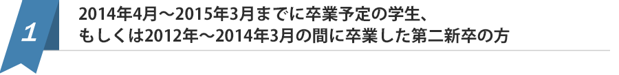 2014年4月～2015年3月までに卒業予定の学生、もしくは2012年～2014年3月の間に卒業した第二新卒の方